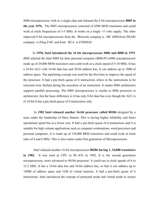 8080 microprocessor with in a single chip and released the 8 bit microprocessor 8085 in
the year 1976. The 8085 microprocessor consisted of 6500 MOS transistors and could
work at clock frequencies of 3-5 MHz. It works on a single +5 volts supply. The other
improved 8 bit microprocessors from the Motorola company is MC 6809,from ZILOG
company is Zilog Z-80 and from RCA is COSMAC.


       In 1978, Intel introduced the 16 bit microprocessor 8086 and 8088 in 1979.
IBM selected the Intel 8088 for their personal computer (IBM-PC).8086 microprocessor
made up of 29,000 MOS transistors and could work at a clock speed of 5-10 MHz. It has
a 16-bit ALU with 16-bit data bus and 20-bit address bus. It can address up to 1MB of
address space. The pipelining concept was used for the first time to improve the speed of
the processor. It had a pre-fetch queue of 6 instructions where in the instructions to be
executed were fetched during the execution of an instruction. It means 8086 architecture
supports parallel processing. The 8088 microprocessor is similar to 8086 processor in
architecture ,but the basic difference is it has only 8-bit data bus even though the ALU is
of 16-bit.It has a pre-fetch queue of 4-instructions only.


        In 1982 Intel released another 16-bit processor called 80186 designed by a
team under the leadership of Dave Stamm. This is having higher reliability and faster
operational speed but at a lower cost. It had a pre-fetch queue of 6-instructions and it is
suitable for high volume applications such as computer workstations, word-processor and
personal computers. It is made up of 134,000 MOS transistors and could work at clock
rates of 4 and 6 MHz. This is also comes under first generation of Microprocessors.


        Intel released another 16 bit microprocessor 80286 having 1, 34,000 transistors
in 1982.    It was used as CPU in PC-ATs in 1982. It is the second generation
microprocessor, more advanced to 80186 processor. It could run at clock speeds of 6 to
12.5 MHz .It has a 16-bit data bus and 24-bit address bus, so that it can address up to
16MB of address space and 1GB of virtual memory. It had a pre-fetch queue of 6
instructions .Intel introduced the concept of protected mode and virtual mode to ensure
 