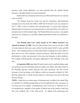 processor (code named McKinley) was more powerful than the original Itanium
processor, with approximately two times performance.
         Pentium 4EE was released by Intel in the year 2003 and Pentium 4E was released
in the year 2004.
         The Pentium Dual-Core brand was used for mainstream X86-architecture
microprocessors from Intel from 2006 to 2009 The 64 bit Intel Core2 was released on
July 27, 2006. In terms of features, price and performance at a given clock frequency,
Pentium Dual-Core processors were positioned above Celeron but below Core and Core 2
microprocessors in Intel's product range. The Pentium Dual-Core was also a very popular
choice for over clocking, as it can deliver optimal performance (when over clocked) at a
low price.


         The Pentium Dual Core, which consists of 167 million transistors was
released on January 21, 2007. Intel Core Duo consists of two cores on one die, a 2 MB
L2 cache shared by both cores, and an arbiter bus that controls both L2 cache and FSB
access. Core 2 Quad processors are multi-chip modules consisting of two dies similar to
those used in Core 2 Duo, forming a quad-core processor. While this allows twice the
performance to a dual- core processors at the same clock frequency in ideal conditions,
this is highly workload specific and requires applications to take advantage of the extra
cores.
         In September.2009, new Core i7 models based on the Lynnfield desktop quad-
core processor and the Clarksfield quad-core mobile were added, and models based on
the Arrandale dual-core mobile processor have been announced. The first six-core
processor in the Core lineup is the Gulftown, which was launched on March 16, 2010.
Both the regular Core i7 and the Extreme Edition are advertised as five stars in the Intel
Processor Rating.
TYPES : Today there are various types of microprocessors available in the market.They
are classified in to different groups based on the bit length that the ALU can process in
one clock cycle. Foe example, a microprocessor with a 4-bit ALU is referred to as a 4-
bit microprocessor, regardless of the number of address lines or the number of data lines
that it has. Similarly 8-bit, 16 bit, 32bit and 64   etc. Based on the performance also
 