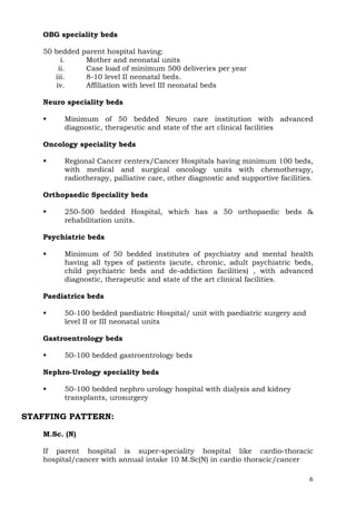 OBG speciality beds

   50 bedded   parent hospital having:
        i.      Mother and neonatal units
       ii.      Case load of minimum 500 deliveries per year
      iii.      8-10 level II neonatal beds.
      iv.       Affiliation with level III neonatal beds

   Neuro speciality beds

        Minimum of 50 bedded Neuro care institution with advanced
        diagnostic, therapeutic and state of the art clinical facilities

   Oncology speciality beds

        Regional Cancer centers/Cancer Hospitals having minimum 100 beds,
        with medical and surgical oncology units with chemotherapy,
        radiotherapy, palliative care, other diagnostic and supportive facilities.

   Orthopaedic Speciality beds

        250-500 bedded Hospital, which has a 50 orthopaedic beds &
        rehabilitation units.

   Psychiatric beds

        Minimum of 50 bedded institutes of psychiatry and mental health
        having all types of patients (acute, chronic, adult psychiatric beds,
        child psychiatric beds and de-addiction facilities) , with advanced
        diagnostic, therapeutic and state of the art clinical facilities.

   Paediatrics beds

        50-100 bedded paediatric Hospital/ unit with paediatric surgery and
        level II or III neonatal units

   Gastroentrology beds

        50-100 bedded gastroentrology beds

   Nephro-Urology speciality beds

        50-100 bedded nephro urology hospital with dialysis and kidney
        transplants, urosurgery

STAFFING PATTERN:

   M.Sc. (N)

   If parent hospital is super-speciality hospital like cardio-thoracic
   hospital/cancer with annual intake 10 M.Sc(N) in cardio thoracic/cancer

                                                                                6
 