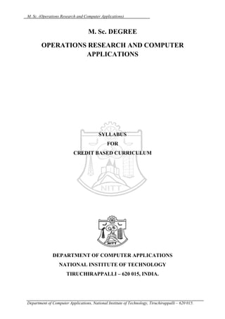 M. Sc. (Operations Research and Computer Applications)


                                   M. Sc. DEGREE
        OPERATIONS RESEARCH AND COMPUTER
                  APPLICATIONS




                                         SYLLABUS
                                              FOR
                          CREDIT BASED CURRICULUM




              DEPARTMENT OF COMPUTER APPLICATIONS
                  NATIONAL INSTITUTE OF TECHNOLOGY
                      TIRUCHIRAPPALLI – 620 015, INDIA.




Department of Computer Applications, National Institute of Technology, Tiruchirappalli – 620 015.
 