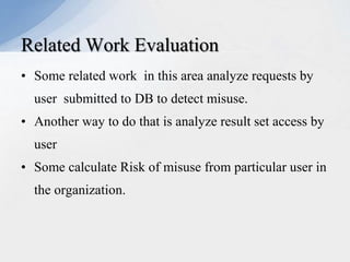 Related Work Evaluation
• Some related work in this area analyze requests by
user submitted to DB to detect misuse.
• Another way to do that is analyze result set access by
user
• Some calculate Risk of misuse from particular user in
the organization.

 