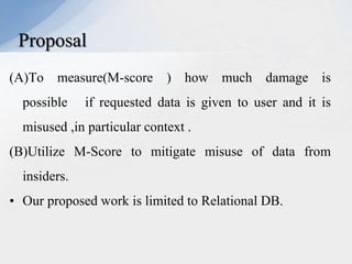 Proposal
(A)To measure(M-score ) how much damage is
possible

if requested data is given to user and it is

misused ,in particular context .
(B)Utilize M-Score to mitigate misuse of data from
insiders.

• Our proposed work is limited to Relational DB.

 