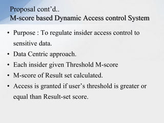 Proposal cont’d..
M-score based Dynamic Access control System
• Purpose : To regulate insider access control to
sensitive data.
• Data Centric approach.

• Each insider given Threshold M-score
• M-score of Result set calculated.
• Access is granted if user’s threshold is greater or
equal than Result-set score.

 