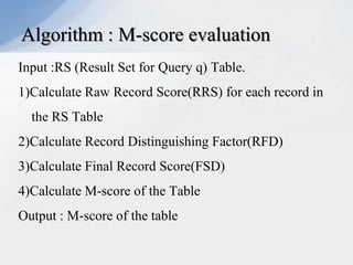 Algorithm : M-score evaluation
Input :RS (Result Set for Query q) Table.
1)Calculate Raw Record Score(RRS) for each record in
the RS Table

2)Calculate Record Distinguishing Factor(RFD)
3)Calculate Final Record Score(FSD)
4)Calculate M-score of the Table
Output : M-score of the table

 