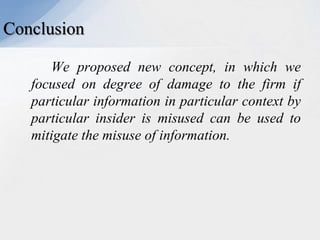 Conclusion
We proposed new concept, in which we
focused on degree of damage to the firm if
particular information in particular context by
particular insider is misused can be used to
mitigate the misuse of information.

 