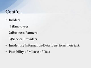 Cont’d..
• Insiders
1)Employees
2)Business Partners
3)Service Providers
• Insider use Information/Data to perform their task

• Possibility of Misuse of Data

 