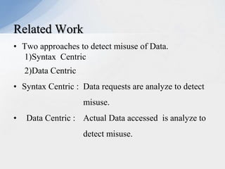 Related Work
• Two approaches to detect misuse of Data.
1)Syntax Centric
2)Data Centric

• Syntax Centric : Data requests are analyze to detect
misuse.
•

Data Centric : Actual Data accessed is analyze to
detect misuse.

 