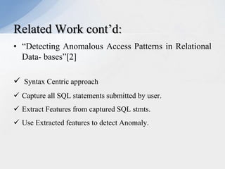 Related Work cont’d:
• “Detecting Anomalous Access Patterns in Relational
Data- bases”[2]
 Syntax Centric approach
 Capture all SQL statements submitted by user.
 Extract Features from captured SQL stmts.
 Use Extracted features to detect Anomaly.

 