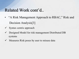 Related Work cont’d..
• “A Risk Management Approach to RBAC,” Risk and
Decision Analysis[3]
 Syntax centric approach
 Designed Model for risk management Distributed DB
systems
 Measures Risk poses by user to misuse data

 