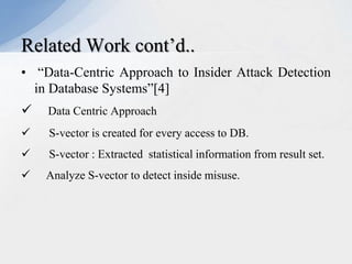 Related Work cont’d..
• “Data-Centric Approach to Insider Attack Detection
in Database Systems”[4]


Data Centric Approach



S-vector is created for every access to DB.



S-vector : Extracted statistical information from result set.



Analyze S-vector to detect inside misuse.

 