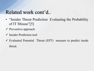 Related work cont’d..
• “Insider Threat Prediction Evaluating the Probability
of IT Misuse”[5]
 Preventive approach
 Insider Prediction tool
 Evaluated Potential Threat (EPT) measure to predict inside
threat.

 