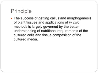 Principle
 The success of getting callus and morphogenesis
of plant tissues and applications of in vitro
methods is largely governed by the better
understanding of nutritional requirements of the
cultured cells and tissue composition of the
cultured media.
 