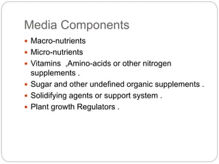 Media Components
 Macro-nutrients
 Micro-nutrients
 Vitamins ,Amino-acids or other nitrogen
supplements .
 Sugar and other undefined organic supplements .
 Solidifying agents or support system .
 Plant growth Regulators .
 