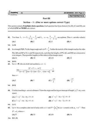 MATHEMATICS
[1] JEE ADVANCED – 2013 / Paper -2
Part III
Section – 1 : (One or more options correct Type)
This section contains 8 multiplechoice questions. Eachquestion has fcourchoices (A),(B), (C) and(D), out
of which ONE or MORE are correct.
41. Two lines L x
y z
1 5
3 2
: ,



and L x
y z
2
1 2
: , 



arecoplanar. Then  cantake value(s)
(A) 1 (B) 2 (C) 3 (D) 4
Sol. [A,D]
42. InatrianglePQR,Pisthelargestangleand cosP 
1
3
.Furthertheincircleofthetriangletouchesthesides
PQ, QR and RP at N, L and M respectively, such that the lengths of PN, QL and RM are consecutive
evenintegers.Thenpossiblelength(s) oftheside(s)ofthetriangleis(are)
(A) 16 (B) 18 (C) 24 (D) 22
Sol. [B, D ]
43. For a R (the set of all real numbers), a  1,
lim
...
...n
a a a
a
n
n na na na n 
  
      

1 2
1 1 2
1
601
c h
b g b g b g b g
then a 
(A) 5 (B) 7 (C)
15
2
(D)
17
2
Sol. [B, D]
44. Circle(s)touchingx–axisat adistance3fromtheoriginandhavinganinterceptoflength 2 7 ony–axis
is(are)
(A) x y x y2 2
6 8 9 0     (B) x y x y2 2
6 7 9 0    
(C) x y x y2 2
6 8 9 0     (D) x y x y2 2
6 7 9 0    
Sol. [A,C]
45. Let  be a complex cube root of unitywith   1 and P pij be a n× n matrix with pij
i j
 
 .Then
P2
0 , when n =
(A) 57 (B) 55 (C) 58 (D) 56
Ans. [B, C, D]
 