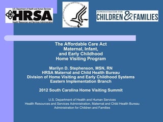 The Affordable Care Act
                       Maternal, Infant,
                     and Early Childhood
                    Home Visiting Program

             Marilyn D. Stephenson, MSN, RN
         HRSA Maternal and Child Health Bureau
 Division of Home Visiting and Early Childhood Systems
             Eastern Implementation Branch

         2012 South Carolina Home Visiting Summit

               U.S. Department of Health and Human Services
Health Resources and Services Administration, Maternal and Child Health Bureau
                   Administration for Children and Families
 