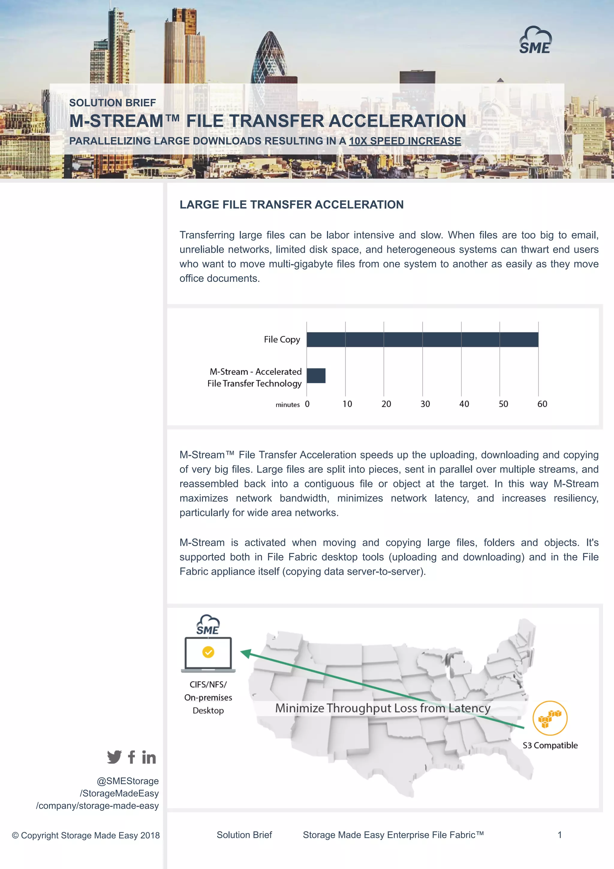 Solution Brief Storage Made Easy Enterprise File Fabric™ !1
LARGE FILE TRANSFER ACCELERATION
Transferring large files can be labor intensive and slow. When files are too big to email,
unreliable networks, limited disk space, and heterogeneous systems can thwart end users
who want to move multi-gigabyte files from one system to another as easily as they move
office documents.
M-Stream™ File Transfer Acceleration speeds up the uploading, downloading and copying
of very big files. Large files are split into pieces, sent in parallel over multiple streams, and
reassembled back into a contiguous file or object at the target. In this way M-Stream
maximizes network bandwidth, minimizes network latency, and increases resiliency,
particularly for wide area networks.
M-Stream is activated when moving and copying large files, folders and objects. It's
supported both in File Fabric desktop tools (uploading and downloading) and in the File
Fabric appliance itself (copying data server-to-server).
SOLUTION BRIEF
M-STREAM™ FILE TRANSFER ACCELERATION
PARALLELIZING LARGE DOWNLOADS RESULTING IN A 10X SPEED INCREASE
@SMEStorage
/StorageMadeEasy
/company/storage-made-easy
© Copyright Storage Made Easy 2018
 
