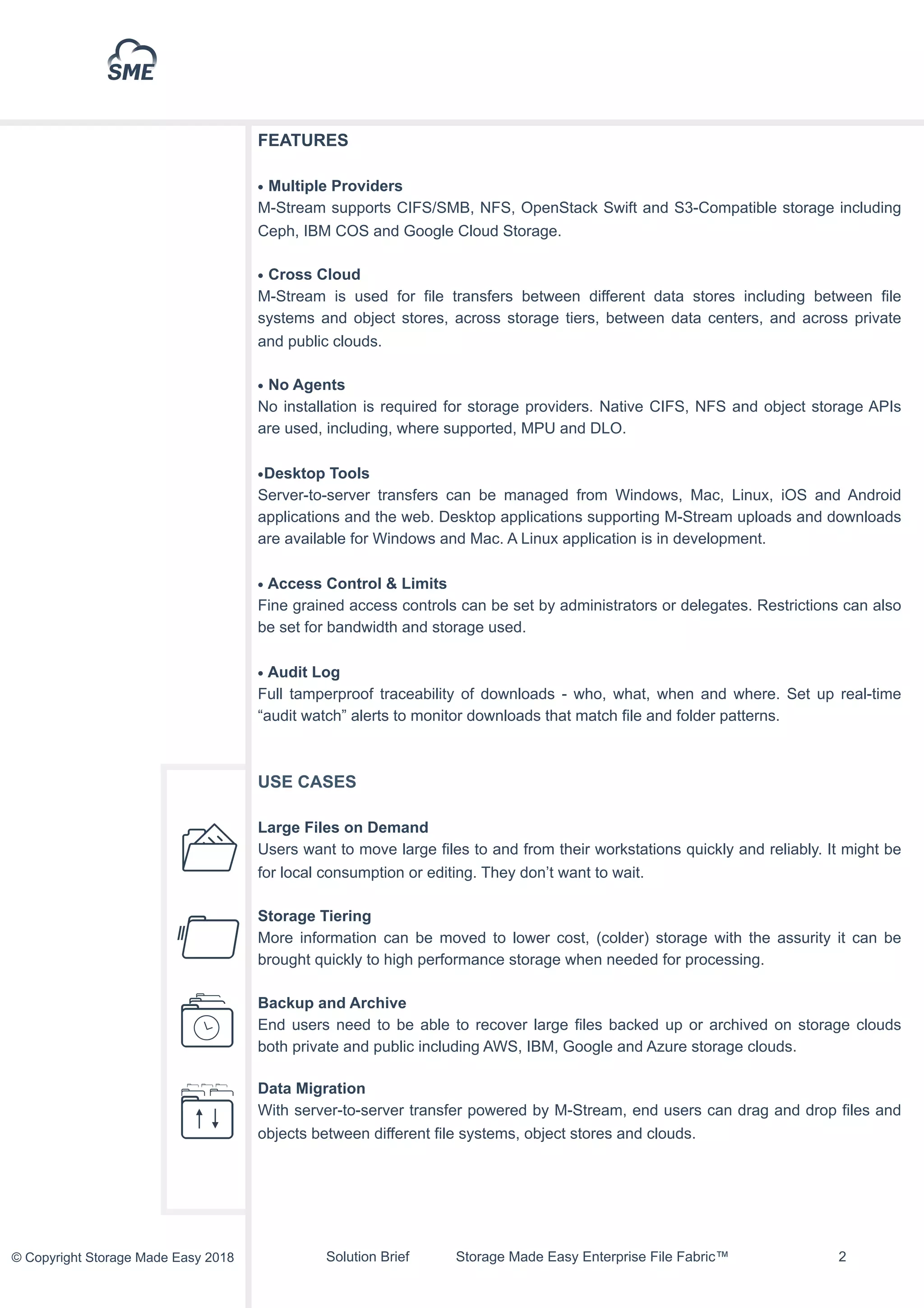 Solution Brief Storage Made Easy Enterprise File Fabric™ !2© Copyright Storage Made Easy 2018
FEATURES
• Multiple Providers
M-Stream supports CIFS/SMB, NFS, OpenStack Swift and S3-Compatible storage including
Ceph, IBM COS and Google Cloud Storage.
• Cross Cloud
M-Stream is used for file transfers between different data stores including between file
systems and object stores, across storage tiers, between data centers, and across private
and public clouds.
• No Agents
No installation is required for storage providers. Native CIFS, NFS and object storage APIs
are used, including, where supported, MPU and DLO.
•Desktop Tools
Server-to-server transfers can be managed from Windows, Mac, Linux, iOS and Android
applications and the web. Desktop applications supporting M-Stream uploads and downloads
are available for Windows and Mac. A Linux application is in development.
• Access Control & Limits
Fine grained access controls can be set by administrators or delegates. Restrictions can also
be set for bandwidth and storage used.
• Audit Log
Full tamperproof traceability of downloads - who, what, when and where. Set up real-time
“audit watch” alerts to monitor downloads that match file and folder patterns.
USE CASES
Large Files on Demand
Users want to move large files to and from their workstations quickly and reliably. It might be
for local consumption or editing. They don’t want to wait.
Storage Tiering
More information can be moved to lower cost, (colder) storage with the assurity it can be
brought quickly to high performance storage when needed for processing.
Backup and Archive
End users need to be able to recover large files backed up or archived on storage clouds
both private and public including AWS, IBM, Google and Azure storage clouds.
Data Migration
With server-to-server transfer powered by M-Stream, end users can drag and drop files and
objects between different file systems, object stores and clouds.
 