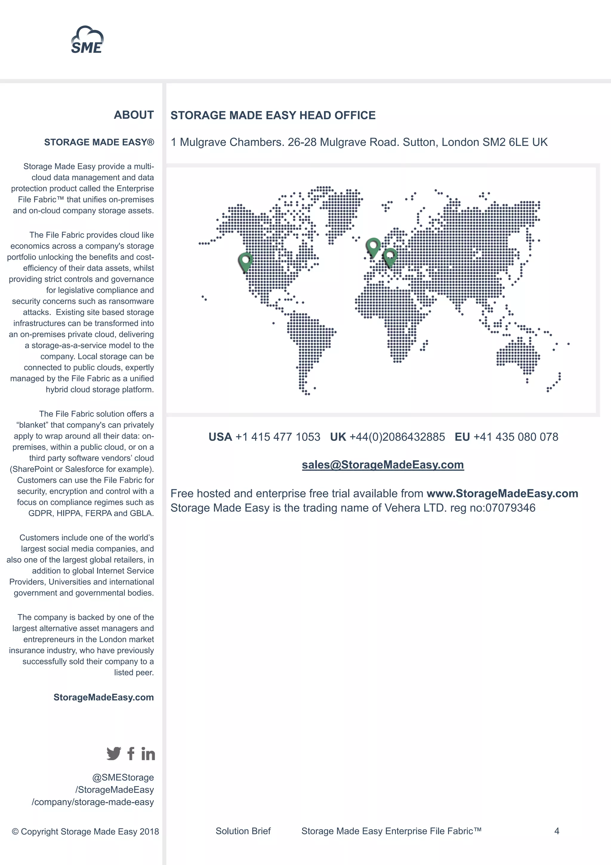 Solution Brief Storage Made Easy Enterprise File Fabric™ !4
ABOUT
STORAGE MADE EASY®
Storage Made Easy provide a multi-
cloud data management and data
protection product called the Enterprise
File Fabric™ that unifies on-premises
and on-cloud company storage assets.
The File Fabric provides cloud like
economics across a company's storage
portfolio unlocking the benefits and cost-
efficiency of their data assets, whilst
providing strict controls and governance
for legislative compliance and
security concerns such as ransomware
attacks. Existing site based storage
infrastructures can be transformed into
an on-premises private cloud, delivering
a storage-as-a-service model to the
company. Local storage can be
connected to public clouds, expertly
managed by the File Fabric as a unified
hybrid cloud storage platform.
The File Fabric solution offers a
“blanket” that company's can privately
apply to wrap around all their data: on-
premises, within a public cloud, or on a
third party software vendors’ cloud
(SharePoint or Salesforce for example).
Customers can use the File Fabric for
security, encryption and control with a
focus on compliance regimes such as
GDPR, HIPPA, FERPA and GBLA.
Customers include one of the world’s
largest social media companies, and
also one of the largest global retailers, in
addition to global Internet Service
Providers, Universities and international
government and governmental bodies.
The company is backed by one of the
largest alternative asset managers and
entrepreneurs in the London market
insurance industry, who have previously
successfully sold their company to a
listed peer.
StorageMadeEasy.com
@SMEStorage
/StorageMadeEasy
/company/storage-made-easy
© Copyright Storage Made Easy 2018
STORAGE MADE EASY HEAD OFFICE
1 Mulgrave Chambers. 26-28 Mulgrave Road. Sutton, London SM2 6LE UK
USA +1 415 477 1053 UK +44(0)2086432885 EU +41 435 080 078
sales@StorageMadeEasy.com
Free hosted and enterprise free trial available from www.StorageMadeEasy.com
Storage Made Easy is the trading name of Vehera LTD. reg no:07079346
 