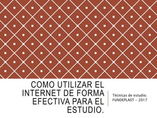 COMO UTILIZAR EL
INTERNET DE FORMA
EFECTIVA PARA EL
ESTUDIO.
Técnicas de estudio.
FUNDEPLAST - 2017
 