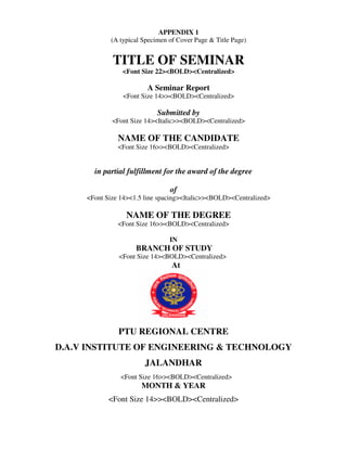APPENDIX 1
            (A typical Specimen of Cover Page & Title Page)


             TITLE OF SEMINAR
                <Font Size 22><BOLD><Centralized>

                        A Seminar Report
                <Font Size 14>><BOLD><Centralized>

                            Submitted by
             <Font Size 14><Italic>><BOLD><Centralized>

               NAME OF THE CANDIDATE
               <Font Size 16>><BOLD><Centralized>


       in partial fulfillment for the award of the degree

                                of
     <Font Size 14><1.5 line spacing><Italic>><BOLD><Centralized>

                 NAME OF THE DEGREE
               <Font Size 16>><BOLD><Centralized>

                                IN
                     BRANCH OF STUDY
               <Font Size 14><BOLD><Centralized>
                                 At




               PTU REGIONAL CENTRE
D.A.V INSTITUTE OF ENGINEERING & TECHNOLOGY
                        JALANDHAR
                <Font Size 16>><BOLD><Centralized>
                      MONTH & YEAR
            <Font Size 14>><BOLD><Centralized>
 