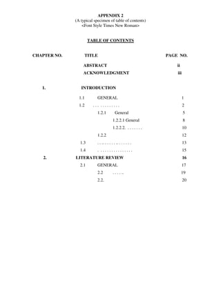 APPENDIX 2
              (A typical specimen of table of contents)
                  <Font Style Times New Roman>


                      TABLE OF CONTENTS


CHAPTER NO.        TITLE                                        PAGE NO.

                  ABSTRACT                                          ii
                  ACKNOWLEDGMENT                                    iii


   1.            INTRODUCTION

                1.1       GENERAL                                         1
                1.2     ... .........                                     2
                          1.2.1           General                         5
                                       1.2.2.1 General                    8
                                       1.2.2.2. . . . . . . .             10
                          1.2.2                                           12
                1.3       . . .. . . . . . .. . . . . . .                 13
                1.4       . ...............                               15
   2.         LITERATURE REVIEW                                           16
                2.1       GENERAL                                         17
                          2.2           . . . . ..                       19
                          2.2.                                            20
 