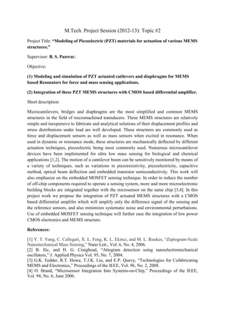 M.Tech. Project Session (2012-13): Topic #2
Project Title: “Modeling of Piezoelectric (PZT) materials for actuation of various MEMS
structures.”

Supervisor: B. S. Panwar.

Objective:

(1) Modeling and simulation of PZT actuated catilevers and diaphragms for MEMS
based Resonators for force and mass sensing applications.

(2) Integration of these PZT MEMS structures with CMOS based differential amplifier.

Short description:

Microcantilevers, bridges and diaphragms are the most simplified and common MEMS
structures in the field of micromachined transducers. These MEMS structures are relatively
simple and inexpensive to fabricate and analytical solutions of their displacement profiles and
stress distributions under load are well developed. These structures are commonly used as
force and displacement sensors as well as mass sensors when excited in resonance. When
used in dynamic or resonance mode, these structures are mechanically deflected by different
actuation techniques, piezoelectric being most commonly used. Numerous microcantilever
devices have been implemented for ultra low mass sensing for biological and chemical
applications [1,2]. The motion of a cantilever beam can be sensitively monitored by means of
a variety of techniques, such as variations in piezoresistivity, piezoelectricity, capacitive
method, optical beam deflection and embedded transistor semiconductivity. This work will
also emphasize on the embedded MOSFET sensing technique. In order to reduce the number
of off-chip components required to operate a sensing system, more and more microelectronic
building blocks are integrated together with the microsensor on the same chip [3,4]. In this
project work we propose the integration of PZT actuated MEMS structures with a CMOS
based differential amplifer which will amplify only the difference signal of the sensing and
the reference sensors, and also minimizes systematic noise and environmental perturbations.
Use of embedded MOSFET sensing technique will further ease the integration of low power
CMOS electronics and MEMS structure.

References:

[1] Y. T. Yang, C. Callegari, X. L. Feng, K. L. Ekinci, and M. L. Roukes, “Zeptogram-Scale
Nanomechanical Mass Sensing,” Nano Lett., Vol. 6, No. 4, 2006.
[2] B. Ilic, and H. G. Craighead, “Attogram detection using nanoelectromechanical
oscillators,” J. Applied Physics Vol. 95, No. 7, 2004.
[3] G.K. Fedder, R.T. Howe, T.J.K. Liu, and E.P. Quevy, “Technologies for Cofabricating
MEMS and Electronics,” Proceedings of the IEEE, Vol. 96, No. 2, 2008.
[4] O. Brand, “Microsensor Integration Into Systems-on-Chip,” Proceedings of the IEEE,
Vol. 94, No. 6, June 2006.
 