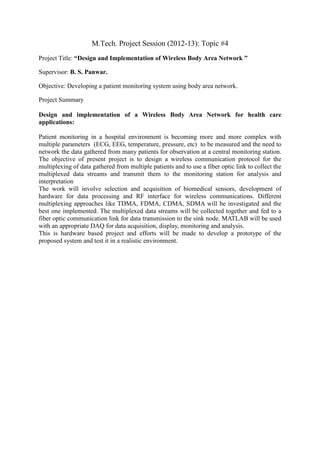 M.Tech. Project Session (2012-13): Topic #4
Project Title: “Design and Implementation of Wireless Body Area Network ”

Supervisor: B. S. Panwar.

Objective: Developing a patient monitoring system using body area network.

Project Summary

Design and implementation of a Wireless Body Area Network for health care
applications:

Patient monitoring in a hospital environment is becoming more and more complex with
multiple parameters (ECG, EEG, temperature, pressure, etc) to be measured and the need to
network the data gathered from many patients for observation at a central monitoring station.
The objective of present project is to design a wireless communication protocol for the
multiplexing of data gathered from multiple patients and to use a fiber optic link to collect the
multiplexed data streams and transmit them to the monitoring station for analysis and
interpretation
The work will involve selection and acquisition of biomedical sensors, development of
hardware for data processing and RF interface for wireless communications. Different
multiplexing approaches like TDMA, FDMA, CDMA, SDMA will be investigated and the
best one implemented. The multiplexed data streams will be collected together and fed to a
fiber optic communication link for data transmission to the sink node. MATLAB will be used
with an appropriate DAQ for data acquisition, display, monitoring and analysis.
This is hardware based project and efforts will be made to develop a prototype of the
proposed system and test it in a realistic environment.
 