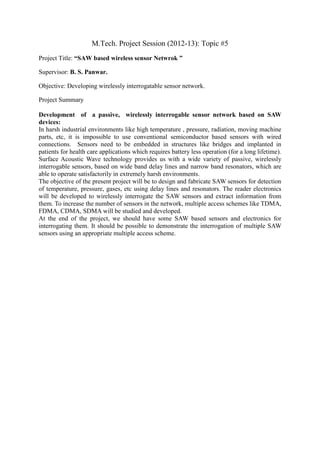 M.Tech. Project Session (2012-13): Topic #5
Project Title: “SAW based wireless sensor Netwrok ”

Supervisor: B. S. Panwar.

Objective: Developing wirelessly interrogatable sensor network.

Project Summary

Development of a passive, wirelessly interrogable sensor network based on SAW
devices:
In harsh industrial environments like high temperature , pressure, radiation, moving machine
parts, etc, it is impossible to use conventional semiconductor based sensors with wired
connections. Sensors need to be embedded in structures like bridges and implanted in
patients for health care applications which requires battery less operation (for a long lifetime).
Surface Acoustic Wave technology provides us with a wide variety of passive, wirelessly
interrogable sensors, based on wide band delay lines and narrow band resonators, which are
able to operate satisfactorily in extremely harsh environments.
The objective of the present project will be to design and fabricate SAW sensors for detection
of temperature, pressure, gases, etc using delay lines and resonators. The reader electronics
will be developed to wirelessly interrogate the SAW sensors and extract information from
them. To increase the number of sensors in the network, multiple access schemes like TDMA,
FDMA, CDMA, SDMA will be studied and developed.
At the end of the project, we should have some SAW based sensors and electronics for
interrogating them. It should be possible to demonstrate the interrogation of multiple SAW
sensors using an appropriate multiple access scheme.
 