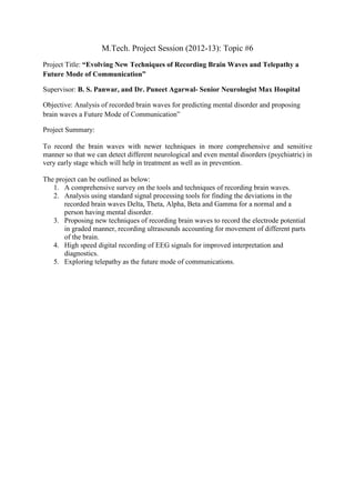 M.Tech. Project Session (2012-13): Topic #6
Project Title: “Evolving New Techniques of Recording Brain Waves and Telepathy a
Future Mode of Communication”

Supervisor: B. S. Panwar, and Dr. Puneet Agarwal- Senior Neurologist Max Hospital

Objective: Analysis of recorded brain waves for predicting mental disorder and proposing
brain waves a Future Mode of Communication”

Project Summary:

To record the brain waves with newer techniques in more comprehensive and sensitive
manner so that we can detect different neurological and even mental disorders (psychiatric) in
very early stage which will help in treatment as well as in prevention.

The project can be outlined as below:
   1. A comprehensive survey on the tools and techniques of recording brain waves.
   2. Analysis using standard signal processing tools for finding the deviations in the
       recorded brain waves Delta, Theta, Alpha, Beta and Gamma for a normal and a
       person having mental disorder.
   3. Proposing new techniques of recording brain waves to record the electrode potential
       in graded manner, recording ultrasounds accounting for movement of different parts
       of the brain.
   4. High speed digital recording of EEG signals for improved interpretation and
       diagnostics.
   5. Exploring telepathy as the future mode of communications.
 