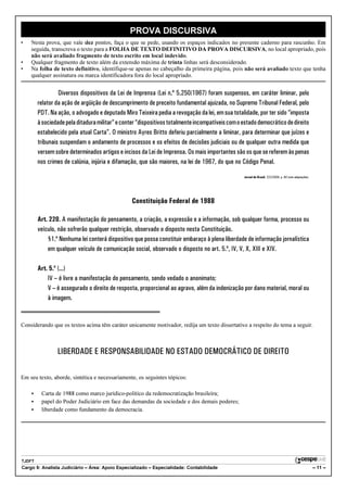 PROVA DISCURSIVA
•   Nesta prova, que vale dez pontos, faça o que se pede, usando os espaços indicados no presente caderno para rascunho. Em
    seguida, transcreva o texto para a FOLHA DE TEXTO DEFINITIVO DA PROVA DISCURSIVA, no local apropriado, pois
    não será avaliado fragmento de texto escrito em local indevido.
•   Qualquer fragmento de texto além da extensão máxima de trinta linhas será desconsiderado.
•   Na folha de texto definitivo, identifique-se apenas no cabeçalho da primeira página, pois não será avaliado texto que tenha
    qualquer assinatura ou marca identificadora fora do local apropriado.


                 Diversos dispositivos da Lei de Imprensa (Lei n.º 5.250/1967) foram suspensos, em caráter liminar, pelo
        relator da ação de argüição de descumprimento de preceito fundamental ajuizada, no Supremo Tribunal Federal, pelo
        PDT. Na ação, o advogado e deputado Miro Teixeira pedia a revogação da lei, em sua totalidade, por ter sido “imposta
        à sociedade pela ditadura militar” e conter “dispositivos totalmente incompatíveis com o estado democrático de direito
        estabelecido pela atual Carta”. O ministro Ayres Britto deferiu parcialmente a liminar, para determinar que juízes e
        tribunais suspendam o andamento de processos e os efeitos de decisões judiciais ou de qualquer outra medida que
        versem sobre determinados artigos e incisos da Lei de Imprensa. Os mais importantes são os que se referem às penas
        nos crimes de calúnia, injúria e difamação, que são maiores, na lei de 1967, do que no Código Penal.

                                                                                                 Jornal do Brasil, 22/2/2008, p. A6 (com adaptações).




                                                 Constituição Federal de 1988

        Art. 220. A manifestação do pensamento, a criação, a expressão e a informação, sob qualquer forma, processo ou
        veículo, não sofrerão qualquer restrição, observado o disposto nesta Constituição.
            §1.º Nenhuma lei conterá dispositivo que possa constituir embaraço à plena liberdade de informação jornalística
            em qualquer veículo de comunicação social, observado o disposto no art. 5.º, IV, V, X, XIII e XIV.

        Art. 5.º (...)
            IV – é livre a manifestação do pensamento, sendo vedado o anonimato;
            V – é assegurado o direito de resposta, proporcional ao agravo, além da indenização por dano material, moral ou
            à imagem.


Considerando que os textos acima têm caráter unicamente motivador, redija um texto dissertativo a respeito do tema a seguir.



                LIBERDADE E RESPONSABILIDADE NO ESTADO DEMOCRÁTICO DE DIREITO

Em seu texto, aborde, sintética e necessariamente, os seguintes tópicos:

    <    Carta de 1988 como marco jurídico-político da redemocratização brasileira;
    <    papel do Poder Judiciário em face das demandas da sociedade e dos demais poderes;
    <    liberdade como fundamento da democracia.




TJDFT
Cargo 9: Analista Judiciário – Área: Apoio Especializado – Especialidade: Contabilidade                                                                 – 11 –
 
