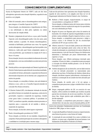 CONHECIMENTOS COMPLEMENTARES
Acerca do Regimento Interno do TJDFT, cada um dos itens               Cada um dos próximos itens apresenta uma situação hipotética,
subseqüentes apresenta uma situação hipotética, seguida de uma        seguida de uma assertiva a ser julgada com base na Lei de
                                                                      Organização Judiciária do Distrito Federal e dos Territórios.
assertiva a ser julgada.
                                                                      26   Roberto e Paula ocupam, respectivamente, os cargos de
21   Fábio foi nomeado, entre os desembargadores mais antigos,             vice-presidente e corregedora do TJDFT.
     para integrar o Conselho Especial do TJDFT.                           Nessa situação, se faltarem menos de 6 meses para o término
     Nessa situação, nos afastamentos e impedimentos de Fábio,             dos mandatos e houver vacância do cargo de vice-presidente,
                                                                           este será substituído por Paula.
     a sua substituição se dará pelos suplentes na ordem
                                                                      27   Rogério foi preso em flagrante pelo crime de tentativa de
     decrescente da votação obtida.
                                                                           homicídio. Em virtude de supostas irregularidades no ato da
22   Durante o julgamento de um habeas corpus, pelo Conselho               prisão e outras nulidades, Rogério impetrou habeas corpus.
     Especial, certo desembargador pediu vista dos autos, para             Nessa situação, a competência para processar e julgar o
                                                                           habeas corpus é do tribunal do júri da circunscrição
     melhor analisar a questão. Os demais desembargadores,
                                                                           judiciária do DF em que ocorreu o fato.
     sentindo-se habilitados, proferiram seus votos. Na segunda
                                                                      28   Alberto, menor de 17 anos de idade, praticou ato infracional
     sessão subseqüente, o desembargador que havia pedido vista            descrito pela legislação penal como crime de furto. Em
     afastou-se, razão pela qual foram computados apenas os                virtude da reiteração no cometimento de outras infrações de
     votos já proferidos, que resultaram no empate de 8 votos a            mesma natureza, o juiz da Vara da Criança e do Adolescente
                                                                           determinou a internação por prazo indeterminado, não
     favor e 8 contra.
                                                                           superior a 3 anos.
     Nessa situação, haverá a necessidade de adiamento da sessão           Nessa situação, caso Alberto permaneça internado após
     de julgamento, com sua continuidade na sessão mais próxima            completar 18 anos de idade, a competência para prosseguir
     possível.                                                             a execução da referida medida passará a ser da Vara de
                                                                           Execuções Criminais.
23   Partido político com representação na Câmara Legislativa do
                                                                      29   Antônio desapareceu de seu domicílio, sem ter dado notícias
     Distrito Federal ajuizou ação direta de inconstitucionalidade,        e sem ter deixado procurador ou representante para
     com pedido de liminar, pleiteando a suspensão da eficácia de          administrar seus bens. Os familiares de Antônio, diante dessa
     determinado dispositivo de lei distrital, até o julgamento do         situação, decidiram requerer judicialmente a declaração de
     mérito da questão.                                                    ausência e a nomeação de um curador dos bens deixados por
                                                                           Antônio.
     Nessa situação, se concedida a liminar, esta será dotada de
                                                                           Nessa situação, de acordo com a lei em apreço, a
     eficácia ex nunc, salvo se o Conselho Especial entender de            competência para processar e julgar o aludido feito é da vara
     conceder-lhe eficácia retroativa.                                     de família.
                                                                      30   Sérgio, empregado público do DF, no exercício de suas
24   O Distrito Federal (DF), devidamente intimado de decisão
                                                                           funções, sofreu acidente de trabalho que resultou na perda
     que deferiu liminar em mandado de segurança, contra ato do
                                                                           parcial dos movimentos de um de seus membros. Em razão
     governador, requereu a suspensão da segurança, visando                desse fato, Sérgio ajuizou ação acidentária para obter a
     evitar grave lesão à economia pública. O presidente do                devida reparação.
     TJDFT, ao analisar a questão, entendeu estarem presentes os           Nessa situação, a competência para processar e julgar o
                                                                           referido feito é de uma das varas de fazenda pública do DF.
     requisitos para a concessão de tal medida e deferiu a
     suspensão da segurança.                                          Acerca dos princípios fundamentais previstos na Constituição
                                                                      Federal de 1988, julgue os itens a seguir.
     Nessa situação, da decisão caberá agravo regimental.
                                                                      31   A expressão República Federativa enuncia, respectivamente,
25   Paulo é desembargador presidente do TJDFT.
                                                                           uma forma de governo e uma forma de Estado.
     Nessa situação, ao término de seu mandato, integralmente
                                                                      32   A construção de uma sociedade livre, justa e solidária é um
     cumprido, Paulo poderá participar do escrutínio subseqüente           objetivo, ao passo que a dignidade da pessoa humana é um
     e candidatar-se à reeleição para o mesmo cargo.                       fundamento da República Federativa do Brasil.


TJDFT
Cargo 9: Analista Judiciário – Área: Apoio Especializado – Especialidade: Contabilidade                                            –3–
 