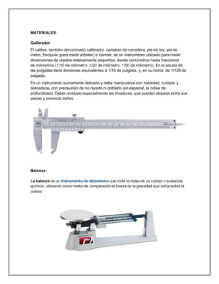 MATERIALES:
Calibrador:
El calibre, también denominado calibrador, cartabón de corredera, pie de rey, pie de
metro, forcípula (para medir árboles) o Vernier, es un instrumento utilizado para medir
dimensiones de objetos relativamente pequeños, desde centímetros hasta fracciones
de milímetros (1/10 de milímetro, 1/20 de milímetro, 1/50 de milímetro). En la escala de
las pulgadas tiene divisiones equivalentes a 1/16 de pulgada, y, en su nonio, de 1/128 de
pulgada.
Es un instrumento sumamente delicado y debe manipularse con habilidad, cuidado y
delicadeza, con precaución de no rayarlo ni doblarlo (en especial, la colisa de
profundidad). Deben evitarse especialmente las limaduras, que pueden alojarse entre sus
piezas y provocar daños.
Balanza:
La balanza es un instrumento de laboratorio que mide la masa de un cuerpo o sustancia
química, utilizando como medio de comparación la fuerza de la gravedad que actúa sobre el
cuerpo
 