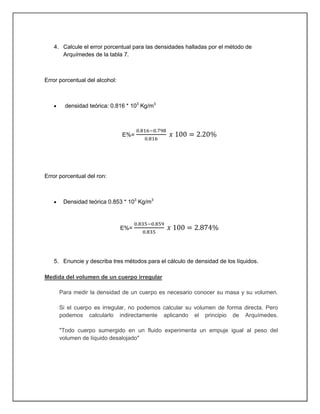4. Calcule el error porcentual para las densidades halladas por el método de
Arquímedes de la tabla 7.
Error porcentual del alcohol:
densidad teórica: 0.816 * 103
Kg/m3
E%=
Error porcentual del ron:
Densidad teórica 0.853 * 103
Kg/m3
E%=
5. Enuncie y describa tres métodos para el cálculo de densidad de los líquidos.
Medida del volumen de un cuerpo irregular
Para medir la densidad de un cuerpo es necesario conocer su masa y su volumen.
Si el cuerpo es irregular, no podemos calcular su volumen de forma directa. Pero
podemos calcularlo indirectamente aplicando el principio de Arquímedes.
"Todo cuerpo sumergido en un fluido experimenta un empuje igual al peso del
volumen de líquido desalojado"
 