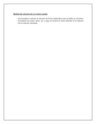 Medida del volumen de un cuerpo regular
Se procederá a calcular el volumen de forma matemática para el sólido ya conocido,
conociendo las arista, altura, etc. Luego se dividirá la masa obtenida en la balanza
con el volumen calculado.
 