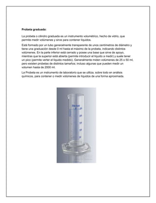 Probeta graduada:
La probeta o cilindro graduada es un instrumento volumétrico, hecho de vidrio, que
permite medir volúmenes y sirve para contener líquidos.
Está formado por un tubo generalmente transparente de unos centímetros de diámetro y
tiene una graduación desde 0 ml hasta el máximo de la probeta, indicando distintos
volúmenes. En la parte inferior está cerrado y posee una base que sirve de apoyo,
mientras que la superior está abierta (permite introducir el líquido a medir) y suele tener
un pico (permite verter el líquido medido). Generalmente miden volúmenes de 25 o 50 ml,
pero existen probetas de distintos tamaños; incluso algunas que pueden medir un
volumen hasta de 2000 ml.
La Probeta es un instrumento de laboratorio que se utiliza, sobre todo en análisis
químicos, para contener o medir volúmenes de líquidos de una forma aproximada.
 