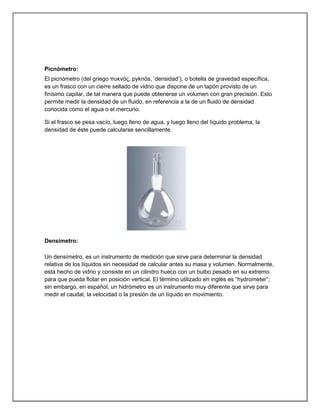 Picnómetro:
El picnómetro (del griego πσκνός, pyknós, „densidad‟), o botella de gravedad específica,
es un frasco con un cierre sellado de vidrio que dispone de un tapón provisto de un
finísimo capilar, de tal manera que puede obtenerse un volumen con gran precisión. Esto
permite medir la densidad de un fluido, en referencia a la de un fluido de densidad
conocida como el agua o el mercurio.
Si el frasco se pesa vacío, luego lleno de agua, y luego lleno del líquido problema, la
densidad de éste puede calcularse sencillamente.
Densímetro:
Un densímetro, es un instrumento de medición que sirve para determinar la densidad
relativa de los líquidos sin necesidad de calcular antes su masa y volumen. Normalmente,
está hecho de vidrio y consiste en un cilindro hueco con un bulbo pesado en su extremo
para que pueda flotar en posición vertical. El término utilizado en inglés es “hydrometer”;
sin embargo, en español, un hidrómetro es un instrumento muy diferente que sirve para
medir el caudal, la velocidad o la presión de un líquido en movimiento.
 
