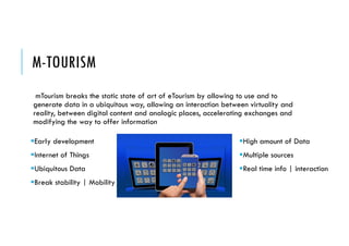 M-TOURISM
Early development
Internet of Things
Ubiquitous Data
Break stability | Mobility
mTourism breaks the static state of art of eTourism by allowing to use and to
generate data in a ubiquitous way, allowing an interaction between virtuality and
reality, between digital content and analogic places, accelerating exchanges and
modifying the way to offer information
High amount of Data
Multiple sources
Real time info | interaction
 