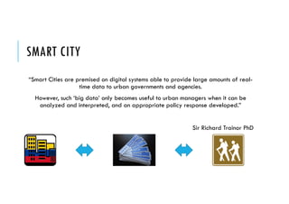 SMART CITY
“Smart Cities are premised on digital systems able to provide large amounts of real-
time data to urban governments and agencies.
However, such ‘big data’ only becomes useful to urban managers when it can be
analyzed and interpreted, and an appropriate policy response developed.”
Sir Richard Trainor PhD
 