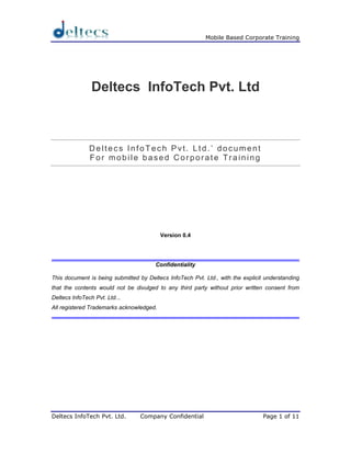 Mobile Based Corporate Training




                Deltecs InfoTech Pvt. Ltd



               Deltecs InfoTech Pvt. Ltd.’ document
               For mobile based Corporate Training




                                          Version 0.4




                                       Confidentiality

This document is being submitted by Deltecs InfoTech Pvt. Ltd., with the explicit understanding
that the contents would not be divulged to any third party without prior written consent from
Deltecs InfoTech Pvt. Ltd...
All registered Trademarks acknowledged.




Deltecs InfoTech Pvt. Ltd.       Company Confidential                            Page 1 of 11
 