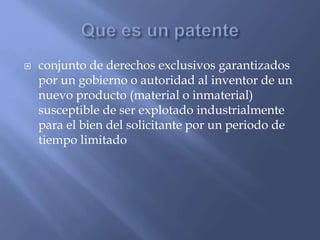  conjunto de derechos exclusivos garantizados
por un gobierno o autoridad al inventor de un
nuevo producto (material o inmaterial)
susceptible de ser explotado industrialmente
para el bien del solicitante por un periodo de
tiempo limitado
 
