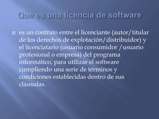  es un contrato entre el licenciante (autor/titular
de los derechos de explotación/distribuidor) y
el licenciatario (usuario consumidor /usuario
profesional o empresa) del programa
informático, para utilizar el software
cumpliendo una serie de términos y
condiciones establecidas dentro de sus
cláusulas.
 