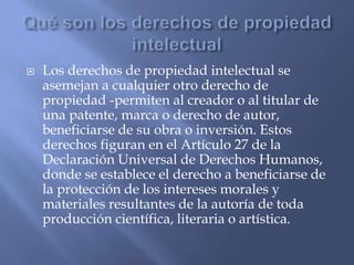  Los derechos de propiedad intelectual se
asemejan a cualquier otro derecho de
propiedad -permiten al creador o al titular de
una patente, marca o derecho de autor,
beneficiarse de su obra o inversión. Estos
derechos figuran en el Artículo 27 de la
Declaración Universal de Derechos Humanos,
donde se establece el derecho a beneficiarse de
la protección de los intereses morales y
materiales resultantes de la autoría de toda
producción científica, literaria o artística.
 
