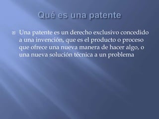  Una patente es un derecho exclusivo concedido
a una invención, que es el producto o proceso
que ofrece una nueva manera de hacer algo, o
una nueva solución técnica a un problema
 