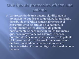  La protección de una patente significa que la
invención no puede ser confeccionada, utilizada,
distribuida o vendida comercialmente sin el
consentimiento del titular de la patente. El
cumplimiento de los derechos de patente
normalmente se hace respetar en los tribunales
que, en la mayoría de los sistemas, tienen la
potestad de sancionar las infracciones a la patente.
Del mismo modo, un tribunal puede asimismo
declarar no válida una patente si un tercero
obtiene satisfacción en un litigio relacionado con la
patente.
 