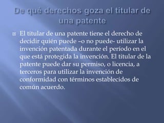  El titular de una patente tiene el derecho de
decidir quién puede –o no puede- utilizar la
invención patentada durante el período en el
que está protegida la invención. El titular de la
patente puede dar su permiso, o licencia, a
terceros para utilizar la invención de
conformidad con términos establecidos de
común acuerdo.
 
