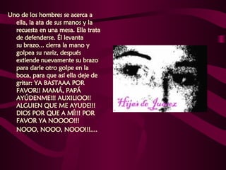 Uno de los hombres se acerca a ella, la ata de sus manos y la recuesta en una mesa. Ella trata de defenderse. Él levanta  su brazo... cierra la mano y golpea su nariz, después extiende nuevamente su brazo para darle otro golpe en la boca, para que así ella deje de gritar: YA BASTAAA POR FAVOR!! MAMÁ, PAPÁ AYÚDENME!!! AUXILIOO!!  ALGUIEN QUE ME AYUDE!!! DIOS POR QUE A MÍ!!! POR FAVOR YA NOOOO!!!  NOOO, NOOO, NOOO!!!....   