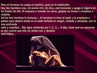 Pero al terminar no acaba el martirio, pues en la habitación  hay dos hombres mas...Se acerca otro de ellos, está fumando y apaga el cigarro en los brazos de ella. El empieza a morder sus senos, golpea sus brazos y empieza a violarla.  Así los tres hombres la torturan... Al terminar la tiran al suelo y la empiezan a patear para dejarla tirada en el suelo bañada en sangre, violada y ultrajada, con la mas profunda  saña y crueldad... Ella sigue sufriendo por 1, 2, 3,... 4 días, hasta que sus atacantes se dan cuenta que ella no resiste mas y deciden  MATARLA ...  