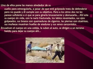 Uno de ellos pone las manos alrededor de su  cuello para estrangularla, a pesar   de que está golpeada trata de defenderse pero no puede y él cumple con su objetivo. Pero a los otros dos no les parece suficiente a si que se para girarla bruscamente y desnucarla... Ahí esta su cuerpo sin vida, con la nariz fracturada, los labios reventados, sus ojos golpeados, sus brazos con quemaduras de cigarros, las piernas con cicatrices, sus muñecas muestran huellas de ataduras y sus senos carcomidos.  Envuelven el cuerpo en una cobija, la suben al auto, se dirigen a un terreno baldío para dejar su cuerpo ahí...   
