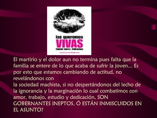 El martirio y el dolor aun no termina pues falta que la familia se entere de lo que acaba de sufrir la joven... Es por esto que estamos cambiando de actitud, no revelándonos con  la sociedad machista, si no despertándonos del lecho de la ignorancia y la marginación lo cual combatimos con amor, trabajo, estudio y dedicación, SON GOBERNANTES INEPTOS, Ó ESTÁN INMISCUIDOS EN EL ASUNTO?   
