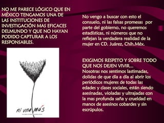 NO ME PARECE LÓGICO QUE EN MÉXICO TENGAMOS UNA DE LAS INSTITUCIONES DE INVESTIGACIÓN MAS EFICACES DELMUNDO Y QUE NO HAYAN PODIDO CAPTURAR A LOS RESPONSABLES.  No vengo a buscar con esto el consuelo, ni las falsas promesas  por parte del gobierno, no queremos estadísticas, ni números que no reflejan la verdadera realidad de la mujer en CD. Juárez, Chih.Méx.  EXIGIMOS RESPETO Y SOBRE TODO QUE NOS DEJEN VIVIR...  Nosotras nos sentimos lastimadas, dolidas de que día a día al abrir los periódicos mujeres de todas las edades y clases sociales, están siendo asesinadas, violadas y ultrajadas con la mas profunda saña y crueldad en manos de asesinos cobardes y sin escrúpulos.  